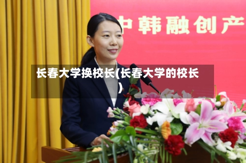 长春大学换校长(长春大学的校长)-第2张图片