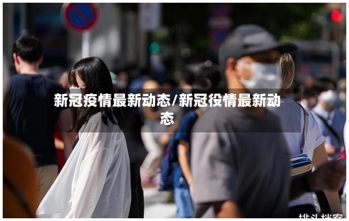 新冠疫情最新动态/新冠役情最新动态