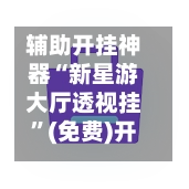 辅助开挂神器“新星游大厅透视挂”(免费)开挂辅助教学(最新辅助开挂教程)