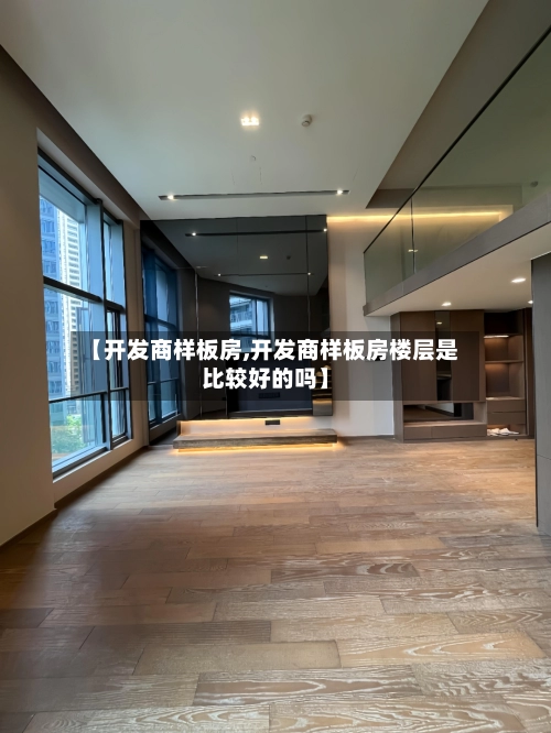 【开发商样板房,开发商样板房楼层是比较好的吗】-第2张图片