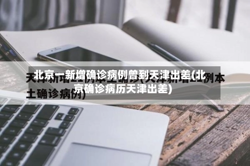 北京一新增确诊病例曾到天津出差(北京确诊病历天津出差)