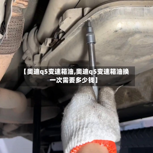 【奥迪q5变速箱油,奥迪q5变速箱油换一次需要多少钱】-第3张图片