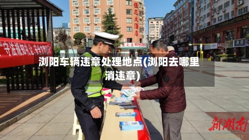 浏阳车辆违章处理地点(浏阳去哪里消违章)-第2张图片