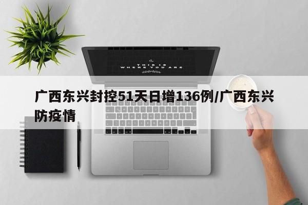 广西东兴封控51天日增136例/广西东兴防疫情