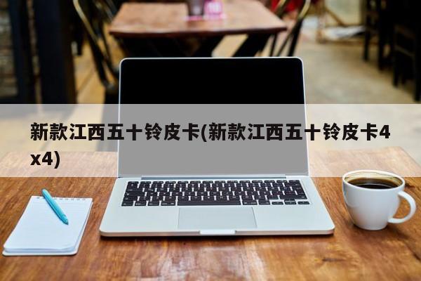 新款江西五十铃皮卡(新款江西五十铃皮卡4x4)