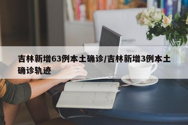 吉林新增63例本土确诊/吉林新增3例本土确诊轨迹