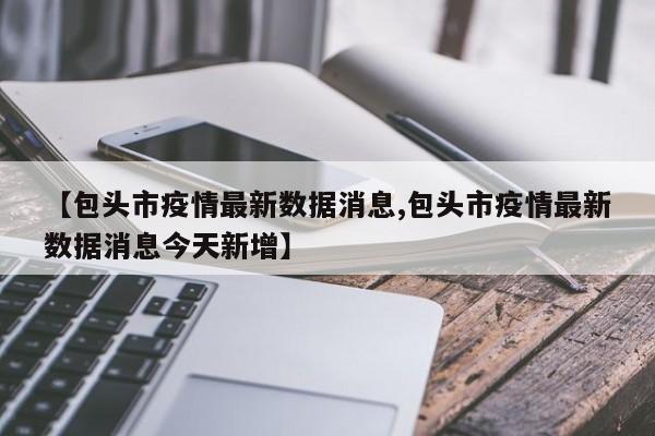 【包头市疫情最新数据消息,包头市疫情最新数据消息今天新增】