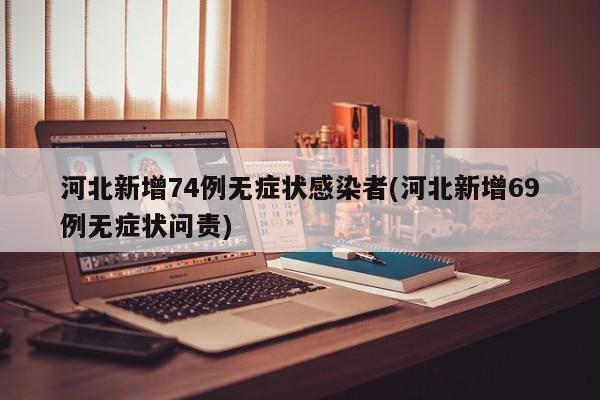 河北新增74例无症状感染者(河北新增69例无症状问责)