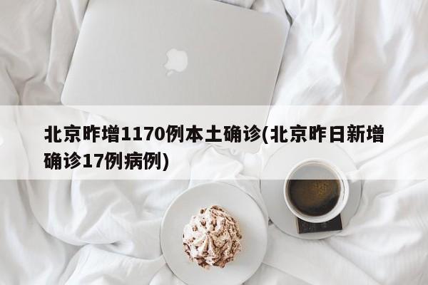 北京昨增1170例本土确诊(北京昨日新增确诊17例病例)