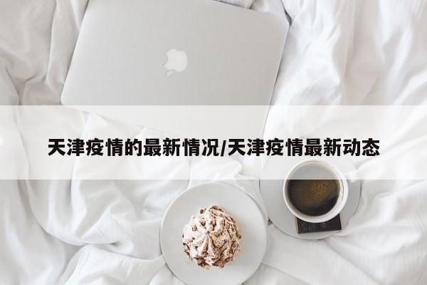 天津疫情的最新情况/天津疫情最新动态