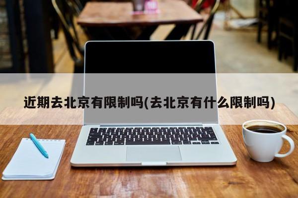近期去北京有限制吗(去北京有什么限制吗)