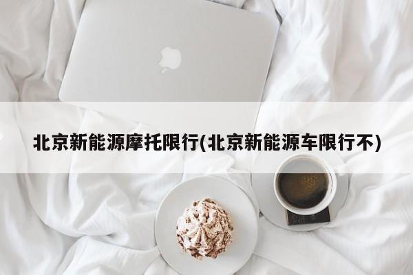 北京新能源摩托限行(北京新能源车限行不)