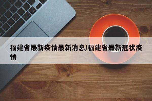 福建省最新疫情最新消息/福建省最新冠状疫情