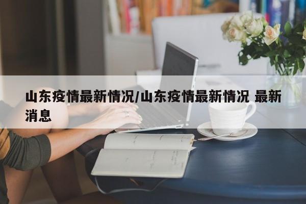 山东疫情最新情况/山东疫情最新情况 最新消息