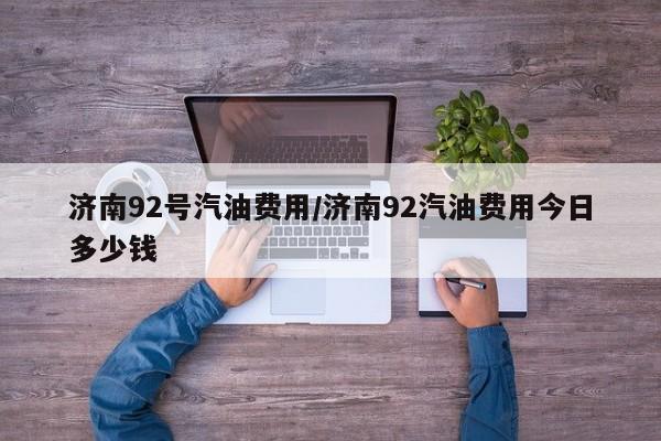 济南92号汽油费用/济南92汽油费用今日多少钱