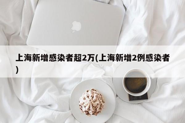 上海新增感染者超2万(上海新增2例感染者)