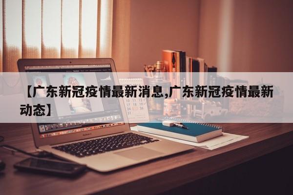 【广东新冠疫情最新消息,广东新冠疫情最新动态】