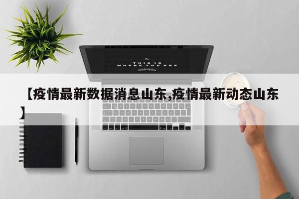 【疫情最新数据消息山东,疫情最新动态山东】