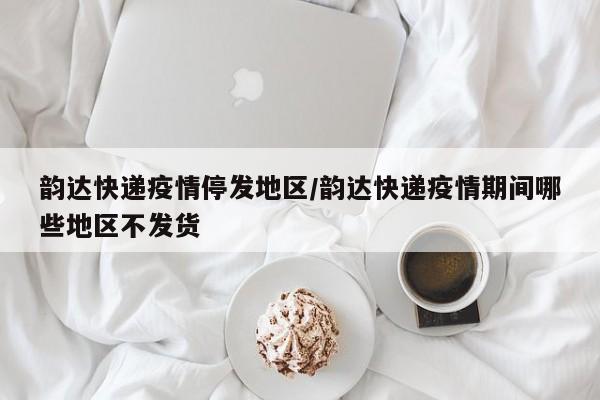 韵达快递疫情停发地区/韵达快递疫情期间哪些地区不发货