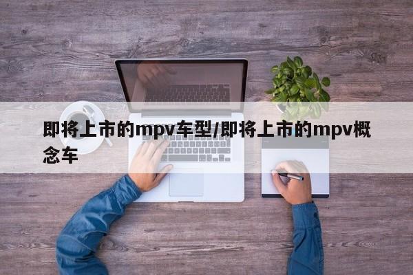 即将上市的mpv车型/即将上市的mpv概念车