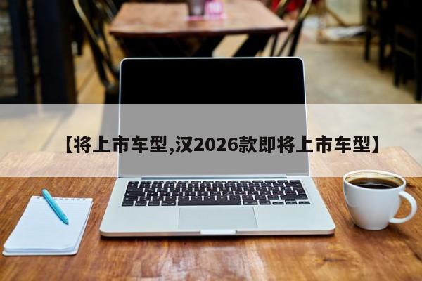 【将上市车型,汉2026款即将上市车型】