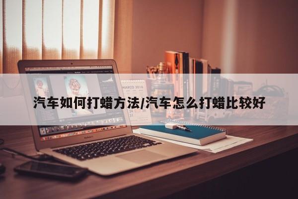汽车如何打蜡方法/汽车怎么打蜡比较好