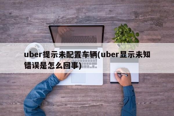 uber提示未配置车辆(uber显示未知错误是怎么回事)