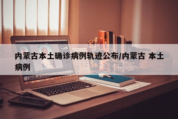 内蒙古本土确诊病例轨迹公布/内蒙古 本土病例