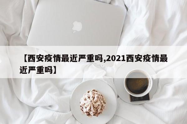【西安疫情最近严重吗,2021西安疫情最近严重吗】