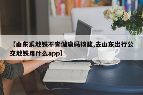 【山东乘地铁不查健康码核酸,去山东出行公交地铁用什么app】