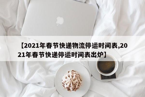 【2021年春节快递物流停运时间表,2021年春节快递停运时间表出炉】
