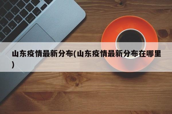 山东疫情最新分布(山东疫情最新分布在哪里)