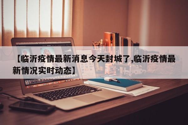 【临沂疫情最新消息今天封城了,临沂疫情最新情况实时动态】