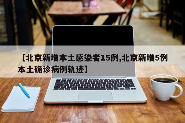 【北京新增本土感染者15例,北京新增5例本土确诊病例轨迹】