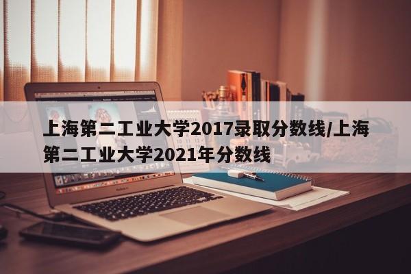 上海第二工业大学2017录取分数线/上海第二工业大学2021年分数线