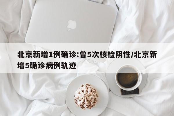 北京新增1例确诊:曾5次核检阴性/北京新增5确诊病例轨迹