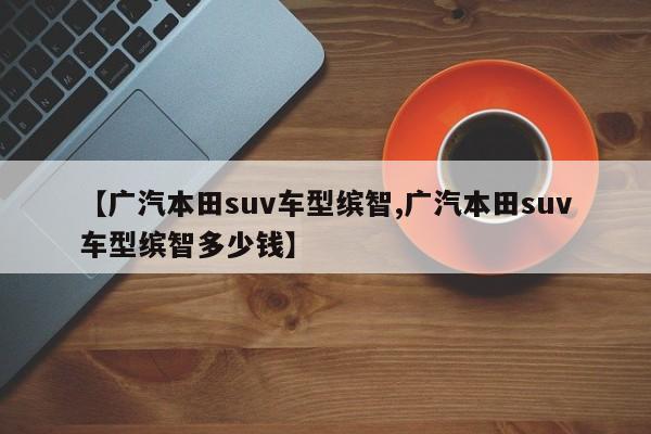 【广汽本田suv车型缤智,广汽本田suv车型缤智多少钱】