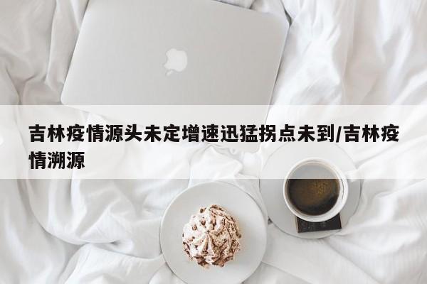 吉林疫情源头未定增速迅猛拐点未到/吉林疫情溯源