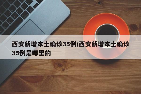 西安新增本土确诊35例/西安新增本土确诊35例是哪里的