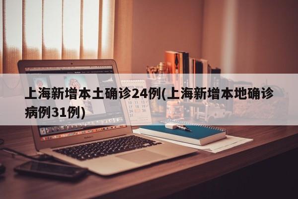 上海新增本土确诊24例(上海新增本地确诊病例31例)