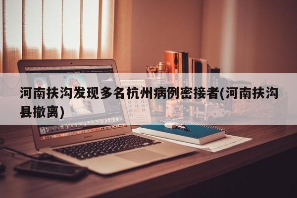 河南扶沟发现多名杭州病例密接者(河南扶沟县撤离)