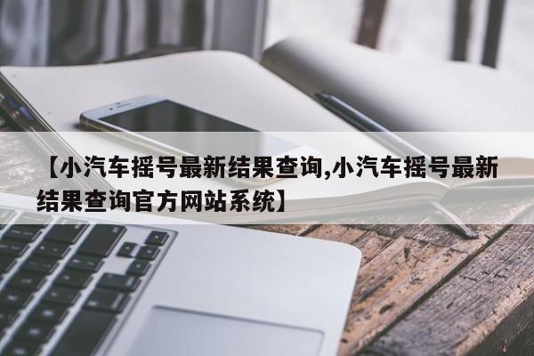 【小汽车摇号最新结果查询,小汽车摇号最新结果查询官方网站系统】