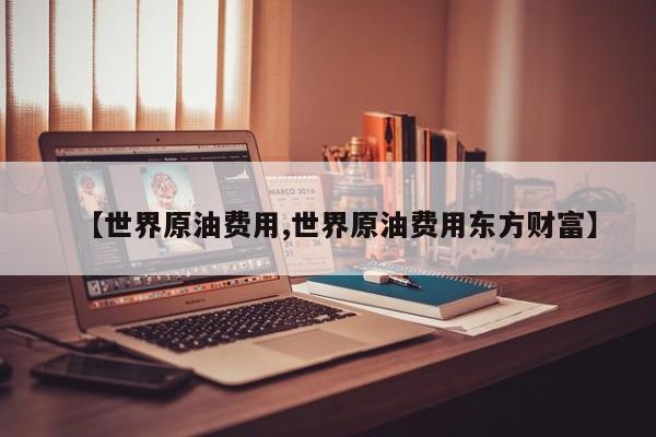【世界原油费用,世界原油费用东方财富】