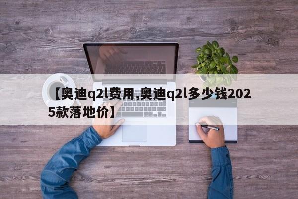 【奥迪q2l费用,奥迪q2l多少钱2025款落地价】