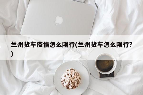 兰州货车疫情怎么限行(兰州货车怎么限行?)