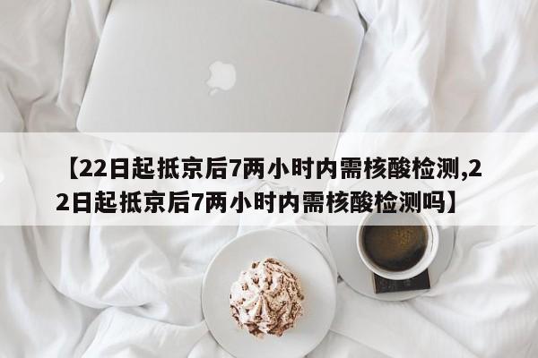 【22日起抵京后7两小时内需核酸检测,22日起抵京后7两小时内需核酸检测吗】