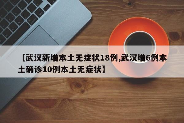 【武汉新增本土无症状18例,武汉增6例本土确诊10例本土无症状】