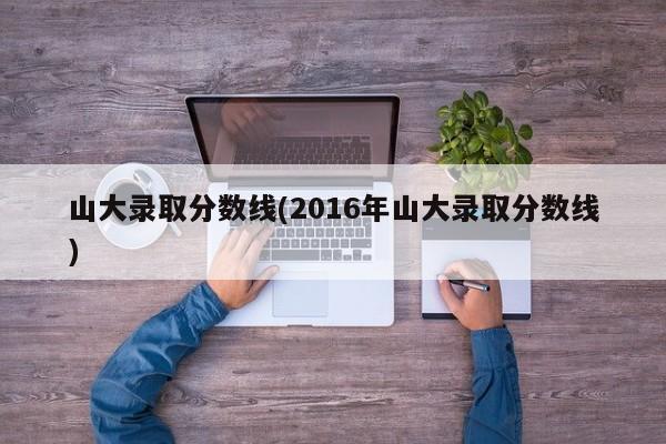 山大录取分数线(2016年山大录取分数线)