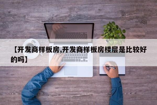【开发商样板房,开发商样板房楼层是比较好的吗】