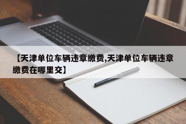 【天津单位车辆违章缴费,天津单位车辆违章缴费在哪里交】